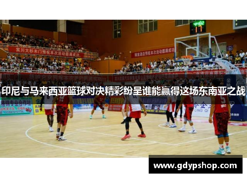 印尼与马来西亚篮球对决精彩纷呈谁能赢得这场东南亚之战