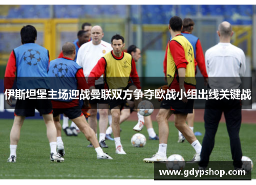 伊斯坦堡主场迎战曼联双方争夺欧战小组出线关键战