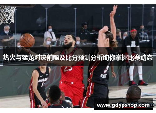 热火与猛龙对决前瞻及比分预测分析助你掌握比赛动态