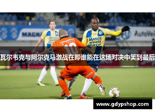 瓦尔韦克与阿尔克马激战在即谁能在这场对决中笑到最后