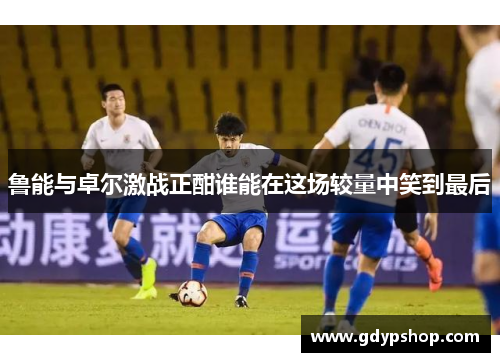 鲁能与卓尔激战正酣谁能在这场较量中笑到最后